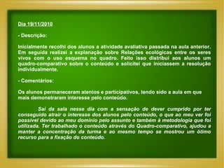 Dia 19/11/2010 - Descrição: Inicialmente recolhi dos alunos a atividade avaliativa passada na aula anterior. Em seguida realizei a explanação sobre Relações ecológicas entre os seres vivos com o uso esquema no quadro. Feito isso distribuí aos alunos um quadro-comparativo sobre o conteúdo e solicitei que iniciassem a resolução individualmente.  - Comentários: Os alunos permaneceram atentos e participativos, tendo sido a aula em que mais demonstraram interesse pelo conteúdo.  Sai da sala nesse dia com a sensação de dever cumprido por ter conseguido atrair o interesse dos alunos pelo conteúdo, o que ao meu ver foi possível devido ao meu domínio pelo assunto e também à metodologia que foi utilizada. Ter trabalhado o conteúdo através do Quadro-comparativo, ajudou a manter a concentração da turma e ao mesmo tempo se mostrou um ótimo recurso para a fixação do conteúdo.                         