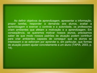 Ao definir objetivos de aprendizagem, apresentar a informação, propor tarefas, responder a demanda aos alunos, avaliar a aprendizagem e exercer o controle e a autoridade, os professores criam ambientes que afetam a motivação e a aprendizagem. Em conseqüência, se queremos motivar nossos alunos, precisamos saber de que modo nossos padrões de atuação podem contribuir para criar ambientes capazes de conseguir que os alunos se interessem e se esforcem por aprender e, em particular, que formas de atuação podem ajudar concretamente a um aluno (TAPIA, 2003, p. 14). 