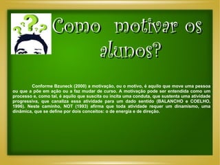 Como  motivar os  alunos? Conforme Bzuneck (2000) a motivação, ou o motivo, é aquilo que move uma pessoa ou que a põe em ação ou a faz mudar de curso. A motivação pode ser entendida como um processo e, como tal, é aquilo que suscita ou incita uma conduta, que sustenta uma atividade progressiva, que canaliza essa atividade para um dado sentido (BALANCHO e COELHO, 1996). Neste caminho, NOT (1993) afirma que toda atividade requer um dinamismo, uma dinâmica, que se define por dois conceitos: o de energia e de direção.  
