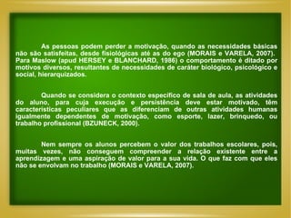 As pessoas podem perder a motivação, quando as necessidades básicas não são satisfeitas, desde fisiológicas até as do ego (MORAIS e VARELA, 2007).  Para Maslow (apud HERSEY e BLANCHARD, 1986) o comportamento é ditado por motivos diversos, resultantes de necessidades de caráter biológico, psicológico e social, hierarquizados. Quando se considera o contexto específico de sala de aula, as atividades do aluno, para cuja execução e persistência deve estar motivado, têm características peculiares que as diferenciam de outras atividades humanas igualmente dependentes de motivação, como esporte, lazer, brinquedo, ou trabalho profissional (BZUNECK, 2000). Nem sempre os alunos percebem o valor dos trabalhos escolares, pois, muitas vezes, não conseguem compreender a relação existente entre a aprendizagem e uma aspiração de valor para a sua vida. O que faz com que eles não se envolvam no trabalho (MORAIS e VARELA, 2007). 