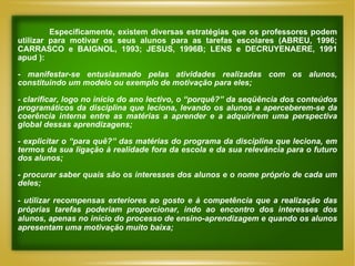 Especificamente, existem diversas estratégias que os professores podem utilizar para motivar os seus alunos para as tarefas escolares (ABREU, 1996; CARRASCO e BAIGNOL, 1993; JESUS, 1996B; LENS e DECRUYENAERE, 1991 apud ): -  manifestar-se entusiasmado pelas atividades realizadas com os alunos, constituindo um modelo ou exemplo de motivação para eles;  -  clarificar, logo no início do ano lectivo, o “porquê?” da seqüência dos conteúdos programáticos da disciplina que leciona, levando os alunos a aperceberem-se da coerência interna entre as matérias a aprender e a adquirirem uma perspectiva global dessas aprendizagens; - explicitar o “para quê?” das matérias do programa da disciplina que leciona, em termos da sua ligação à realidade fora da escola e da sua relevância para o futuro dos alunos; -  procurar saber quais são os interesses dos alunos e o nome próprio de cada um deles; -  utilizar recompensas exteriores ao gosto e à competência que a realização das próprias tarefas poderiam proporcionar, indo ao encontro dos interesses dos alunos, apenas no início do processo de ensino-aprendizagem e quando os alunos apresentam uma motivação muito baixa; 