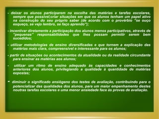 - deixar os alunos participarem na escolha das matérias e tarefas escolares, sempre que possível;criar situações em que os alunos tenham um papel ativo na construção do seu próprio saber (de acordo com o provérbio “se ouço esqueço, se vejo lembro, se faço aprendo”); -  incentivar diretamente a participação dos alunos menos participativos, através de “pequenas” responsabilidades que lhes possam permitir serem bem sucedidos; -  utilizar metodologias de ensino diversificadas e que tornem a explicação das matérias mais clara, compreensível e interessante para os alunos; -  partir de situações ou acontecimentos da atualidade ou da realidade circundante para ensinar as matérias aos alunos; -  utilizar um ritmo de ensino adequado às capacidades e conhecimentos anteriores dos alunos, privilegiando a qualidade à quantidade de matérias expostas;  -  diminuir o significado ansiógeno dos testes de avaliação, contribuindo para o potencializar das qualidades dos alunos, para um maior empenhamento destes noutras tarefas escolares e uma menor ansiedade face às provas de avaliação. 