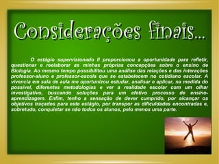 Considerações finais...   O estágio supervisionado II proporcionou a oportunidade para refletir, questionar e reelaborar as minhas próprias concepções sobre o ensino de Biologia. Ao mesmo tempo possibilitou uma análise das relações e das interações professor-aluno e professor-escola que se estabelecem no cotidiano escolar. A vivencia em sala de aula me oportunizou estudar, analisar e aplicar, na medida do possível, diferentes metodologias e ver a realidade escolar com um olhar investigativo, buscando soluções para um efetivo processo de ensino-aprendizagem. Enfim, tenho a sensação de dever cumprido, por alcançar os objetivos traçados para este estágio, por transpor as dificuldades encontradas e, sobretudo, conquistar se não todos os alunos, pelo menos uma parte. 