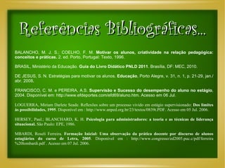 Referências Bibliográficas... BALANCHO, M. J. S.; COELHO, F. M.  Motivar os alunos, criatividade na relação pedagógica: conceitos e práticas.  2. ed. Porto, Portugal: Texto, 1996. BRASIL, Ministério da Educação.  Guia do Livro Didático PNLD 2011 . Brasília, DF: MEC, 2010. DE JESUS, S. N. Estratégias para motivar os alunos.  Educação , Porto Alegre, v. 31, n. 1, p. 21-29, jan./abr. 2008 .  FRANCISCO, C. M. e PEREIRA, A.S.  Supervisão e Sucesso do desempenho do aluno no estágio , 2004. Disponível em: http://www.efdeportes.com/efd69/aluno.htm. Acesso em 06 Jul.  LOGUERRA, Miriam Darlete Seade. Reflexões sobre um processo vivido em estágio supervisionado:  Dos limites às possibilidades, 1995 . Disponível em : http://www.anped.org.br/23/textos/0839t.PDF. Acesso em 05 Jul. 2006.   HERSEY, Paul.; BLANCHARD, K. H.  Psicologia para administradores: a teoria e as técnicas de liderança situacional.  São Paulo: EPE, 1986. MBARDI, Roseli Ferreira.  Formação Inicial: Uma observação da prática docente por discurso de alunos estagiários do curso de Letra, 2005 . Disponível em : http://www.congresso/ed2005.puc.c/pdf/ferreira%20lombardi.pdf . Acesso em 07 Jul. 2006. 