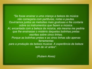 "Se fosse ensinar a uma criança a beleza da música não começaria com partituras, notas e pautas. Ouviríamos juntos as melodias mais gostosas e lhe contaria sobre os instrumentos que fazem a música. Aí, encantada com a beleza da música, ela mesma me pediria que lhe ensinasse o mistério daquelas bolinhas pretas escritas sobre cinco linhas. Porque as bolinhas pretas e as cinco linhas são apenas ferramentas para a produção da beleza musical. A experiência da beleza tem de vir antes". (Rubem Alves) 