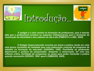 Introdução... O estágio é o eixo central na formação de professores, pois é através dele que o profissional conhece os aspectos indispensáveis para a formação da construção da identidade e dos saberes do dia-a-dia (PIMENTA e LIMA, 2004). O Estágio Supervisionado consiste em teoria e prática, tendo em vista uma busca constante da realidade para uma elaboração conjunta do programa de trabalho na formação do educador (GUERRA, 1995). Possibilita ao graduando desenvolver a postura de pesquisador, despertar a observação, ter uma boa reflexão crítica, facilidade de reorganizar as ações para poder reorientar a prática quando necessário (KENSKI, 1994. apud LOMBARDI, 2005). 
