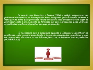 De acordo com Francisco e Pereira (2004) o estágio surge como um processo fundamental na formação do aluno estagiário, pois é a forma de fazer a transição de aluno para professor “aluno de tantos anos descobre-se no lugar de professor”. Este é um momento da formação em que o graduando pode vivenciar experiências, conhecendo melhor sua área de atuação.  É necessário que o estagiário aprenda a observar e identificar os problemas, estar sempre aprendendo e buscando informações, questionar o que encontrou além de buscar trocar informações com professores mais experientes (OLIVEIRA, s.d). 