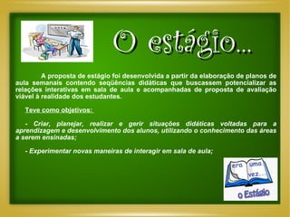 A proposta de estágio foi desenvolvida a partir da elaboração de planos de aula semanais contendo seqüências didáticas que buscassem potencializar as relações interativas em sala de aula e acompanhadas de proposta de avaliação viável à realidade dos estudantes.  Teve como objetivos:  -  Criar, planejar, realizar e gerir situações didáticas voltadas para a aprendizagem e desenvolvimento dos alunos, utilizando o conhecimento das áreas a serem ensinadas; - Experimentar novas maneiras de interagir em sala de aula; O estágio... 