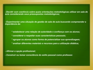 -   Decidir com coerência sobre quais orientações metodológicas utilizar em sala de aula considerando seus pressupostos metodológicos; - Experimentar uma situação de gestão de sala de aula buscando compreender a importância de: * estabelecer uma relação de autoridade e confiança com os alunos; * considerar e respeitar suas características pessoais; * agrupar os alunos como forma de potencializar sua aprendizagem; * analisar diferentes materiais e recursos para a utilização didática; - Afirmar a opção profissional; - Construir ou tomar consciência do estilo pessoal como professor . 
