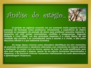 Análise  do  estágio... O período de regência consistiu em um momento muito especial no meu processo de formação como professora. Inicialmente, a experiência de efetiva transição ou passagem da posição de aluno para professor assustou bastante e despertou em mim muitas contradições, conflitos e inseguranças. Segundo Pimenta e Lima (2009), um dos principais impactos é o susto diante da real condição das escolas e as contradições entre o escrito e o vivido, o dito pelos discursos oficiais e o que realmente acontece. Ao longo dessa vivencia como educadora identifiquei em mim momentos de profundo pessimismo e desânimo alternados com momentos de intensa euforia e realização. O contato com os alunos, apesar de tudo, foi muito gratificante, pois eles eram engraçados e alegres, apesar de em alguns momentos desmotivados e dispersos, e foi possível vivenciar momentos interessantes de muita descontração e aprendizagem recíprocos.  