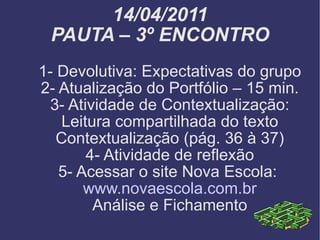 14/04/2011 PAUTA – 3º ENCONTRO 1- Devolutiva: Expectativas do grupo 2- Atualização do Portfólio – 15 min. 3- Atividade de Contextualização: Leitura compartilhada do texto Contextualização (pág. 36 à 37) 4- Atividade de reflexão 5- Acessar o site Nova Escola:  www.novaescola.com.br Análise e Fichamento 