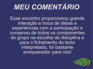 MEU COMENTÁRIO Esse encontro proporcionou grande interação e troca de idéias e experiências com a participação e consenso de todos os componentes do grupo na escolha da disciplina e para o fichamento do texto interpretado, foi bastante enriquecedor para nós! 