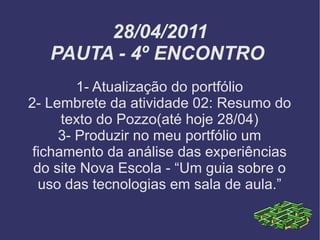 28/04/2011 PAUTA - 4º ENCONTRO  1- Atualização do portfólio 2- Lembrete da atividade 02: Resumo do texto do Pozzo(até hoje 28/04) 3- Produzir no meu portfólio um fichamento da análise das experiências do site Nova Escola - “Um guia sobre o uso das tecnologias em sala de aula.” 