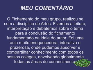 MEU COMENTÁRIO O Fichamento do meu grupo, realizou se com a disciplina de Artes. Fizemos a leitura, interpretação e debatemos sobre o tema para a conclusão do fichamento fundamentado na ideia do autor. Foi uma aula muito enriquecedora, interativa e prazerosa, onde pudemos absorver e compartilhar conhecimento com todos os nossos colegas, envolvendo globalmente todas as áreas do conhecimento. 