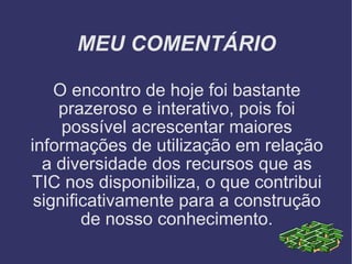 MEU COMENTÁRIO O encontro de hoje foi bastante prazeroso e interativo, pois foi possível acrescentar maiores informações de utilização em relação a diversidade dos recursos que as TIC nos disponibiliza, o que contribui significativamente para a construção de nosso conhecimento. 