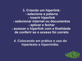 4. Colocando em prática o uso do hipertexto e hipermídia: 3. Criando um hiperlink: - selecione a palavra - inserir hiperlink - selecionar internet ou documentos - aplicar e fechar - acessar o hiperlink com a finalidade  de conferir se o acesso foi correto 