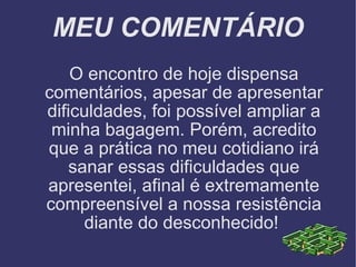 MEU COMENTÁRIO O encontro de hoje dispensa comentários, apesar de apresentar dificuldades, foi possível ampliar a minha bagagem. Porém, acredito que a prática no meu cotidiano irá sanar essas dificuldades que apresentei, afinal é extremamente compreensível a nossa resistência diante do desconhecido!  