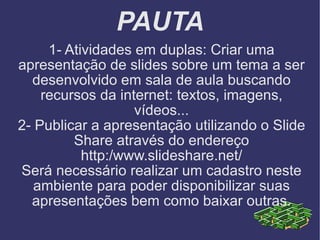 PAUTA 1- Atividades em duplas: Criar uma apresentação de slides sobre um tema a ser desenvolvido em sala de aula buscando recursos da internet: textos, imagens, vídeos... 2- Publicar a apresentação utilizando o Slide Share através do endereço http:/www.slideshare.net/ Será necessário realizar um cadastro neste ambiente para poder disponibilizar suas apresentações bem como baixar outras. 