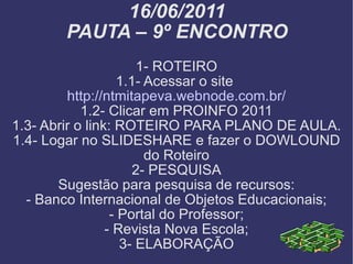 16/06/2011 PAUTA – 9º ENCONTRO 1- ROTEIRO 1.1- Acessar o site  http://ntmitapeva.webnode.com.br/ 1.2- Clicar em PROINFO 2011 1.3- Abrir o link: ROTEIRO PARA PLANO DE AULA. 1.4- Logar no SLIDESHARE e fazer o DOWLOUND do Roteiro 2- PESQUISA Sugestão para pesquisa de recursos: - Banco Internacional de Objetos Educacionais; - Portal do Professor; - Revista Nova Escola; 3- ELABORAÇÃO 