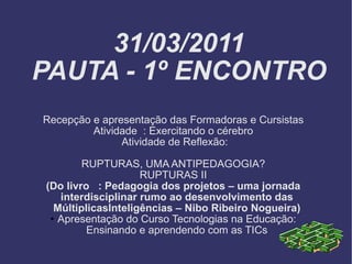 31/03/2011 PAUTA - 1º ENCONTRO Recepção e apresentação das Formadoras e Cursistas Atividade  : Exercitando o cérebro Atividade de Reflexão: RUPTURAS, UMA ANTIPEDAGOGIA? RUPTURAS II (Do livro  : Pedagogia dos projetos – uma jornada interdisciplinar rumo ao desenvolvimento das MúltiplicasInteligências – Nibo Ribeiro Nogueira) Apresentação do Curso Tecnologias na Educação: Ensinando e aprendendo com as TICs 