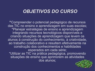 OBJETIVOS DO CURSO * Compreender o potencial pedagógico de recursos das TIC no ensino e aprendizagem em suas escolas; *Planejar estratégias de ensino e aprendizagem integrando recursos tecnológicos disponíveis e criando situações de aprendizagem que levem os alunos à construção do conhecimento, à criatividade, ao trabalho colaborativo e resultem efetivamente na construção dos conhecimentos e habilidades esperados em cada série; *Utilizar as TIC na prática pedagógica, promovendo situações de ensino que aprimorem as atividades dos alunos; 
