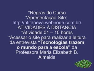 *Regras do Curso *Apresentação Site:  http://ntitapeva.webnode.com.br/ ATIVIDADES À DISTANCIA *Atividade 01 – 10 horas *Acessar o site para realizar a leitura da entrevista  “Tecnologias trazem o mundo para a escola”  da Professora Maria Elizabeth B. Almeida 