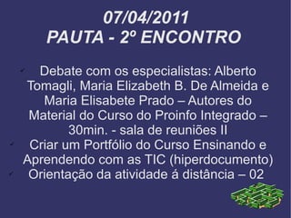 07/04/2011 PAUTA - 2º ENCONTRO  Debate com os especialistas: Alberto Tomagli, Maria Elizabeth B. De Almeida e Maria Elisabete Prado – Autores do Material do Curso do Proinfo Integrado – 30min. - sala de reuniões II Criar um Portfólio do Curso Ensinando e Aprendendo com as TIC (hiperdocumento) Orientação da atividade á distância – 02  