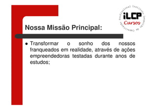 Nossa Missão Principal:

 Transformar   o    sonho     dos    nossos
 franqueados em realidade, através de ações
 empreendedoras testadas durante anos de
 estudos;
 