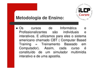 Metodologia de Ensino:

 Os       cursos       de     Informática    e
 Profissionalizantes      são   individuais  e
 interativos. E utilizamos para eles o sistema
 americano chamado CBT ( Computer Based
 Training = Treinamento Baseado em
 Computador). Assim, cada curso é
 constituído de um simulador multimídia
 interativo e de uma apostila.
 