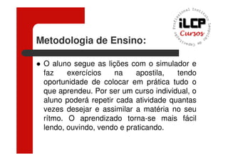 Metodologia de Ensino:

 O aluno segue as lições com o simulador e
 faz    exercícios   na     apostila,  tendo
 oportunidade de colocar em prática tudo o
 que aprendeu. Por ser um curso individual, o
 aluno poderá repetir cada atividade quantas
 vezes desejar e assimilar a matéria no seu
 rítmo. O aprendizado torna-se mais fácil
 lendo, ouvindo, vendo e praticando.
 