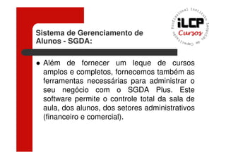 Sistema de Gerenciamento de
Alunos - SGDA:

 Além de fornecer um leque de cursos
 amplos e completos, fornecemos também as
 ferramentas necessárias para administrar o
 seu negócio com o SGDA Plus. Este
 software permite o controle total da sala de
 aula, dos alunos, dos setores administrativos
 (financeiro e comercial).
 