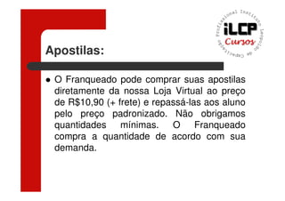 Apostilas:

 O Franqueado pode comprar suas apostilas
 diretamente da nossa Loja Virtual ao preço
 de R$10,90 (+ frete) e repassá-las aos aluno
 pelo preço padronizado. Não obrigamos
 quantidades mínimas. O Franqueado
 compra a quantidade de acordo com sua
 demanda.
 