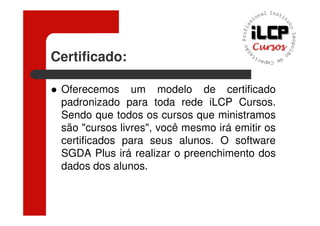 Certificado:

 Oferecemos um modelo de certificado
 padronizado para toda rede iLCP Cursos.
 Sendo que todos os cursos que ministramos
 são "cursos livres", você mesmo irá emitir os
 certificados para seus alunos. O software
 SGDA Plus irá realizar o preenchimento dos
 dados dos alunos.
 