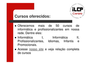 Cursos oferecidos:

 Oferecemos mais de 50 cursos de
 informática e profissionalizantes em nossa
 rede. Dentre eles:
 Informática       I,     Informática    II,
 Profissionalizantes, Idiomas, Infantis e
 Promocionais.
 Acesse nosso site e veja relação completa
 de cursos
 