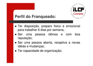 Perfil do Franqueado:

 Ter disposição, preparo fisico e emocional
 para trabalhar 6 dias por semana;
 Ser uma pessoa idônea e com boa
 reputação;
 Ser uma pessoa aberta, receptiva a novas
 idéias e mudanças;
 Ter capacidade de organização;
 