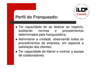 Perfil do Franqueado:

 Ter capacidade de se dedicar ao negócio,
 aceitando    normas      e   procedimentos
 determinados pela franqueadora;
 Administrar a unidade, observando todos os
 procedimentos da empresa, em especial a
 satisfação dos clientes;
 Ter capacidade de liderar e motivar a equipe
 de colaboradores;
 