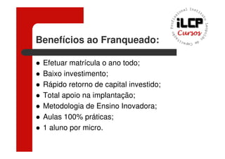 Benefícios ao Franqueado:

 Efetuar matrícula o ano todo;
 Baixo investimento;
 Rápido retorno de capital investido;
 Total apoio na implantação;
 Metodologia de Ensino Inovadora;
 Aulas 100% práticas;
 1 aluno por micro.
 