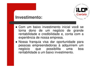 Investimento:

 Com um baixo investimento inicial você se
 torna dono de um negócio de grande
 rentabilidade e credibilidade e, conta com a
 experiência de nossa empresa.
 Nossa franquia visa dar oportunidade para
 pessoas empreendedoras à adquirirem um
 negócio     que    possibilita    uma    boa
 rentabilidade a um baixo investimento.
 