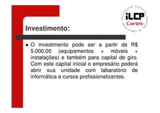 Investimento:

 O investimento pode ser a partir de R$
 5.000,00 (equipamentos + móveis +
 instalações) e também para capital de giro.
 Com este capital inicial o empresário poderá
 abrir sua unidade com labaratório de
 informática e cursos profissionalizantes.
 