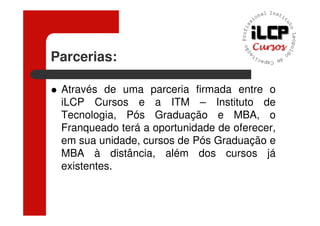 Parcerias:

 Através de uma parceria firmada entre o
 iLCP Cursos e a ITM – Instituto de
 Tecnologia, Pós Graduação e MBA, o
 Franqueado terá a oportunidade de oferecer,
 em sua unidade, cursos de Pós Graduação e
 MBA à distância, além dos cursos já
 existentes.
 