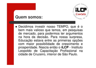 Quem somos:

 Decidimos investir nosso TEMPO, que é o
 bem mais valioso que temos, em pesquisas
 de mercado, para podermos ter argumentos
 na hora da decisão. Para nossa surpresa,
 Educação estava entre as primeiras opções
 com maior possibilidade de crescimento e
 prosperidade. Nascia então o iLCP - Instituto
 Leopoldo de Capacitação Profissional na
 cidade de Cruzeiro, interior de São Paulo.
 