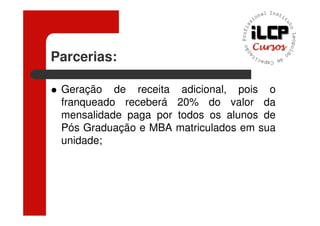 Parcerias:

 Geração de receita      adicional, pois o
 franqueado receberá    20% do valor da
 mensalidade paga por   todos os alunos de
 Pós Graduação e MBA    matriculados em sua
 unidade;
 