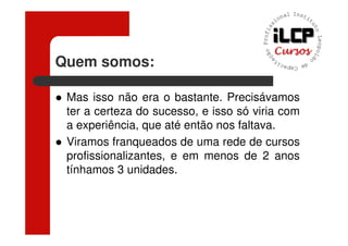Quem somos:

 Mas isso não era o bastante. Precisávamos
 ter a certeza do sucesso, e isso só viria com
 a experiência, que até então nos faltava.
 Viramos franqueados de uma rede de cursos
 profissionalizantes, e em menos de 2 anos
 tínhamos 3 unidades.
 