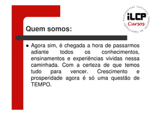 Quem somos:

 Agora sim, é chegada a hora de passarmos
 adiante     todos    os    conhecimentos,
 ensinamentos e experiências vividas nessa
 caminhada. Com a certeza de que temos
 tudo    para    vencer.  Crescimento    e
 prosperidade agora é só uma questão de
 TEMPO.
 