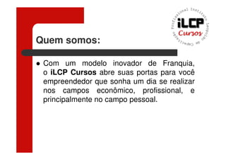 Quem somos:

 Com um modelo inovador de Franquia,
 o iLCP Cursos abre suas portas para você
 empreendedor que sonha um dia se realizar
 nos campos econômico, profissional, e
 principalmente no campo pessoal.
 
