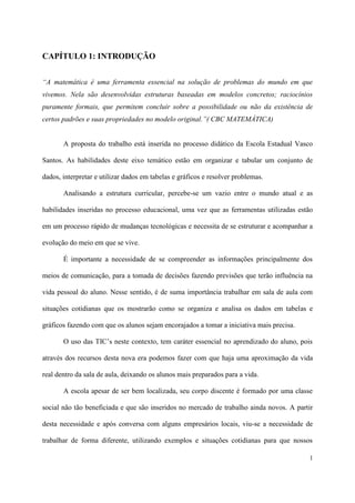 CAPÍTULO 1: INTRODUÇÃO


“A matemática é uma ferramenta essencial na solução de problemas do mundo em que
vivemos. Nela são desenvolvidas estruturas baseadas em modelos concretos; raciocínios
puramente formais, que permitem concluir sobre a possibilidade ou não da existência de
certos padrões e suas propriedades no modelo original.”( CBC MATEMÁTICA)


       A proposta do trabalho está inserida no processo didático da Escola Estadual Vasco

Santos. As habilidades deste eixo temático estão em organizar e tabular um conjunto de

dados, interpretar e utilizar dados em tabelas e gráficos e resolver problemas.

       Analisando a estrutura curricular, percebe-se um vazio entre o mundo atual e as

habilidades inseridas no processo educacional, uma vez que as ferramentas utilizadas estão

em um processo rápido de mudanças tecnológicas e necessita de se estruturar e acompanhar a

evolução do meio em que se vive.

       É importante a necessidade de se compreender as informações principalmente dos

meios de comunicação, para a tomada de decisões fazendo previsões que terão influência na

vida pessoal do aluno. Nesse sentido, é de suma importância trabalhar em sala de aula com

situações cotidianas que os mostrarão como se organiza e analisa os dados em tabelas e

gráficos fazendo com que os alunos sejam encorajados a tomar a iniciativa mais precisa.

       O uso das TIC’s neste contexto, tem caráter essencial no aprendizado do aluno, pois

através dos recursos desta nova era podemos fazer com que haja uma aproximação da vida

real dentro da sala de aula, deixando os alunos mais preparados para a vida.

       A escola apesar de ser bem localizada, seu corpo discente é formado por uma classe

social não tão beneficiada e que são inseridos no mercado de trabalho ainda novos. A partir

desta necessidade e após conversa com alguns empresários locais, viu-se a necessidade de

trabalhar de forma diferente, utilizando exemplos e situações cotidianas para que nossos

                                                                                          1
 