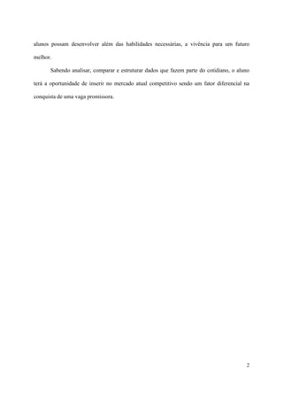 alunos possam desenvolver além das habilidades necessárias, a vivência para um futuro

melhor.

      Sabendo analisar, comparar e estruturar dados que fazem parte do cotidiano, o aluno

terá a oportunidade de inserir no mercado atual competitivo sendo um fator diferencial na

conquista de uma vaga promissora.




                                                                                       2
 