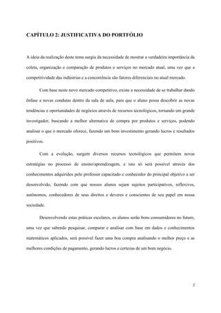 CAPÍTULO 2: JUSTIFICATIVA DO PORTFÓLIO



A ideia da realização deste tema surgiu da necessidade de mostrar a verdadeira importância da

coleta, organização e comparação de produtos e serviços no mercado atual, uma vez que a

competitividade das indústrias e a concorrência são fatores diferenciais no atual mercado.

       Com base neste novo mercado competitivo, existe a necessidade de se trabalhar dando

ênfase a novas condutas dentro da sala de aula, para que o aluno possa descobrir as novas

tendências e oportunidades de negócios através de recursos tecnológicos, tornando um grande

investigador, buscando a melhor alternativa de compra por produtos e serviços, podendo

analisar o que o mercado oferece, fazendo um bom investimento gerando lucros e resultados

positivos.

       Com a evolução, surgem diversos recursos tecnológicos que permitem novas

estratégias no processo de ensino/aprendizagem, e isto só será possível através dos

conhecimentos adquiridos pelo professor capacitado e conhecedor do principal objetivo a ser

desenvolvido, fazendo com que nossos alunos sejam sujeitos participativos, reflexivos,

autônomos, conhecedores de seus direitos e deveres e conscientes de seu papel em nossa

sociedade.

       Desenvolvendo estas práticas escolares, os alunos serão bons consumidores no futuro,

uma vez que sabendo pesquisar, comparar e analisar com base em dados e conhecimentos

matemáticos aplicados, será possível fazer uma boa compra analisando o melhor preço e as

melhores condições de pagamento, gerando lucros e certezas de um bom negócio.




                                                                                             3
 