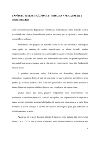 CAPÍTULO 3: DESCRIÇÃO DAS ATIVIDADES APLICADAS (ou a
serem aplicadas)



Com o crescente aumento de propostas e ofertas que bombardeiam o atual mercado, existe a

necessidade dos alunos desenvolverem práticas escolares que os ajudarão a serem bons

consumidores no futuro.

       Trabalhando com pesquisa de mercado e com auxílio das ferramentas tecnológicas

como apoio no processo de ensino aprendizagem, os alunos tornarão sujeitos

compromissados, ativos e responsáveis na construção do desenvolvimento do conhecimento.

Sendo assim, o que seria uma simples aula de matemática se tornará um grande aprendizado

que poderá levar consigo durante toda a vida, pois ter conhecimento é um fator fundamental

nos dias atuais.

       A princípio encontrava muitas dificuldades em desenvolver alguns tópicos

matemáticos essenciais dentro de sala de aula, uma vez que os recursos que utilizava eram

quadro, giz e o livro didático, e isto fazia com que existisse uma barreira entre professor e

alunos. O que era simples e cotidiano chegava a ser complexo e até mesmo chato.

       Quando iniciei meu curso, procurei compartilhar meus conhecimentos com

professores e administração escolar. A escola me apoiou, tive a oportunidade de capacitar a

equipe escolar mostrando algumas habilidades até mesmo em outras áreas e a partir deste

momento, a escola começou a investir em recursos tecnológicos para que pudessem ser

utilizados durante as aulas.

       Apesar de ter o apoio da escola através de recursos como câmera, data show, home

theater, TV’s, DVD’s, som e sala de informática, estes recursos ainda são insuficientes para


                                                                                           4
 