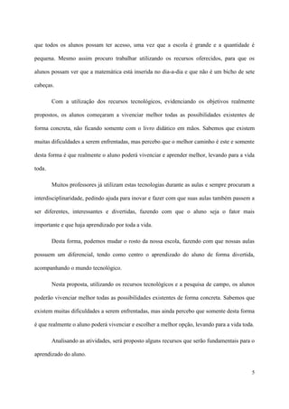 que todos os alunos possam ter acesso, uma vez que a escola é grande e a quantidade é

pequena. Mesmo assim procuro trabalhar utilizando os recursos oferecidos, para que os

alunos possam ver que a matemática está inserida no dia-a-dia e que não é um bicho de sete

cabeças.

        Com a utilização dos recursos tecnológicos, evidenciando os objetivos realmente

propostos, os alunos começaram a vivenciar melhor todas as possibilidades existentes de

forma concreta, não ficando somente com o livro didático em mãos. Sabemos que existem

muitas dificuldades a serem enfrentadas, mas percebo que o melhor caminho é este e somente

desta forma é que realmente o aluno poderá vivenciar e aprender melhor, levando para a vida

toda.

        Muitos professores já utilizam estas tecnologias durante as aulas e sempre procuram a

interdisciplinaridade, pedindo ajuda para inovar e fazer com que suas aulas também passem a

ser diferentes, interessantes e divertidas, fazendo com que o aluno seja o fator mais

importante e que haja aprendizado por toda a vida.

        Desta forma, podemos mudar o rosto da nossa escola, fazendo com que nossas aulas

possuem um diferencial, tendo como centro o aprendizado do aluno de forma divertida,

acompanhando o mundo tecnológico.

        Nesta proposta, utilizando os recursos tecnológicos e a pesquisa de campo, os alunos

poderão vivenciar melhor todas as possibilidades existentes de forma concreta. Sabemos que

existem muitas dificuldades a serem enfrentadas, mas ainda percebo que somente desta forma

é que realmente o aluno poderá vivenciar e escolher a melhor opção, levando para a vida toda.

        Analisando as atividades, será proposto alguns recursos que serão fundamentais para o

aprendizado do aluno.


                                                                                            5
 